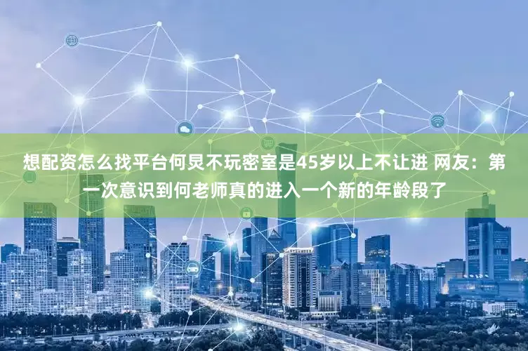 想配资怎么找平台何炅不玩密室是45岁以上不让进 网友：第一次意识到何老师真的进入一个新的年龄段了