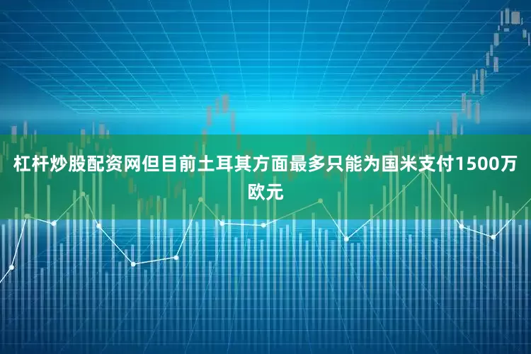 杠杆炒股配资网但目前土耳其方面最多只能为国米支付1500万欧元