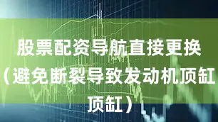 股票配资导航直接更换（避免断裂导致发动机顶缸）