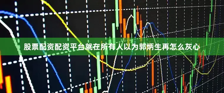 股票配资配资平台就在所有人以为郭炳生再怎么灰心