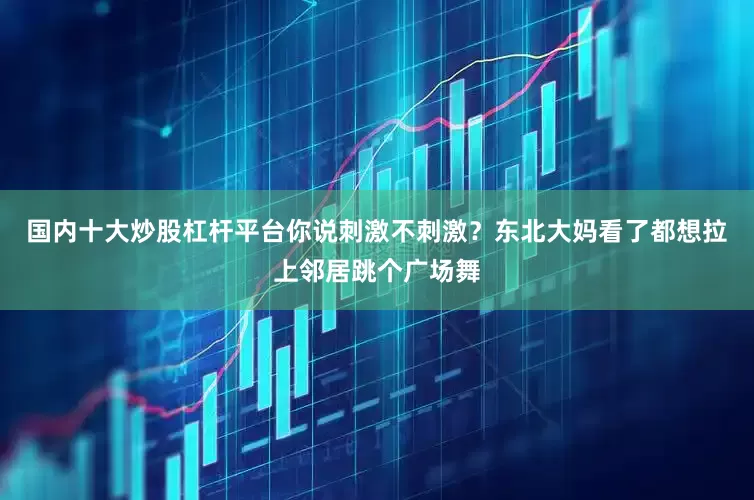 国内十大炒股杠杆平台你说刺激不刺激？东北大妈看了都想拉上邻居跳个广场舞