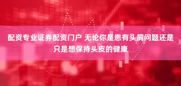 配资专业证券配资门户 无论你是患有头屑问题还是只是想保持头皮的健康