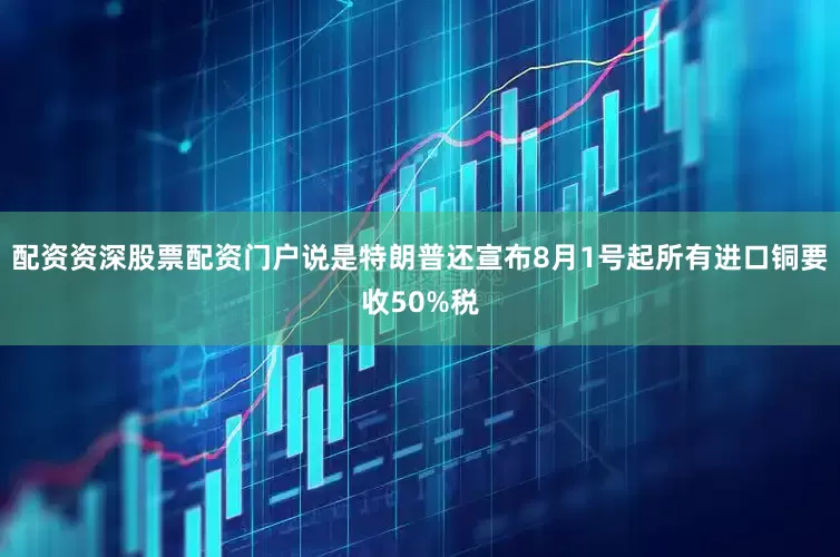 配资资深股票配资门户说是特朗普还宣布8月1号起所有进口铜要收50%税