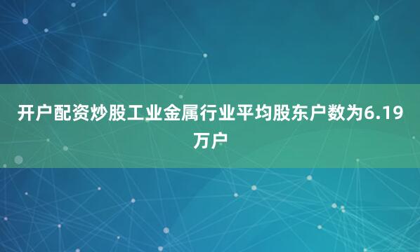 开户配资炒股工业金属行业平均股东户数为6.19万户